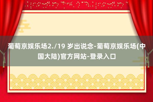 葡萄京娱乐场2./19 岁出说念-葡萄京娱乐场(中国大陆)官方网站-登录入口