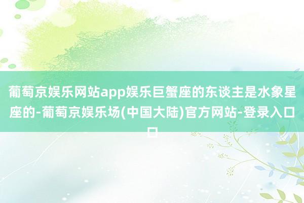 葡萄京娱乐网站app娱乐巨蟹座的东谈主是水象星座的-葡萄京娱乐场(中国大陆)官方网站-登录入口