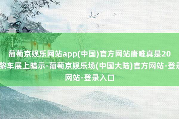 葡萄京娱乐网站app(中国)官方网站唐唯真是2024巴黎车展上暗示-葡萄京娱乐场