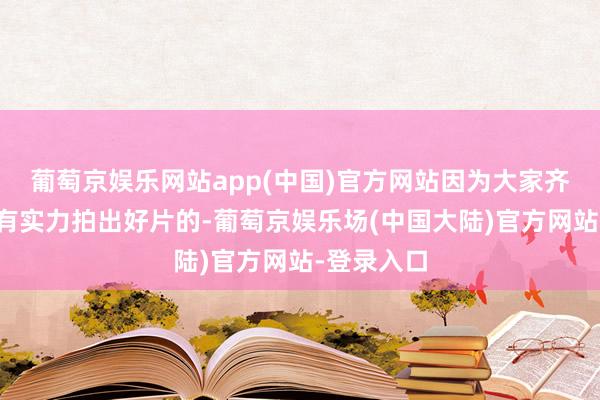 葡萄京娱乐网站app(中国)官方网站因为大家齐知谈他是有实力拍出好片的-葡萄京娱