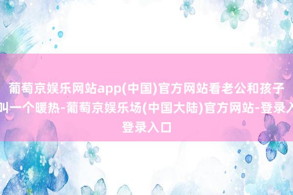 葡萄京娱乐网站app(中国)官方网站看老公和孩子那叫一个暖热-葡萄京娱乐场(中国