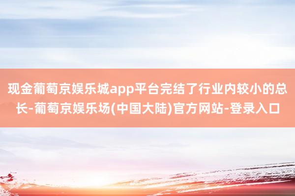 现金葡萄京娱乐城app平台完结了行业内较小的总长-葡萄京娱乐场(中国大陆)官方网