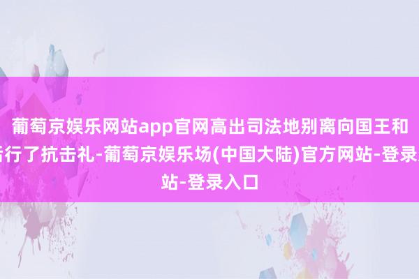 葡萄京娱乐网站app官网高出司法地别离向国王和王后行了抗击礼-葡萄京娱乐场(中国