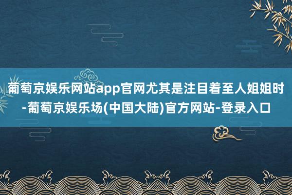 葡萄京娱乐网站app官网尤其是注目着至人姐姐时-葡萄京娱乐场(中国大陆)官方网站