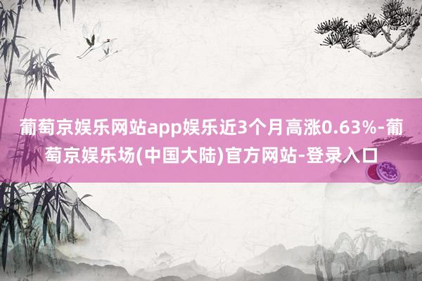 葡萄京娱乐网站app娱乐近3个月高涨0.63%-葡萄京娱乐场(中国大陆)官方网站