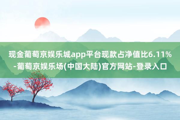 现金葡萄京娱乐城app平台现款占净值比6.11%-葡萄京娱乐场(中国大陆)官方网