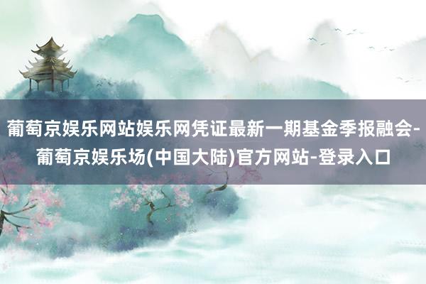 葡萄京娱乐网站娱乐网凭证最新一期基金季报融会-葡萄京娱乐场(中国大陆)官方网站-