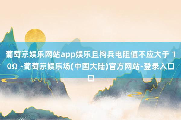 葡萄京娱乐网站app娱乐且构兵电阻值不应大于 10Ω -葡萄京娱乐场(中国大陆)