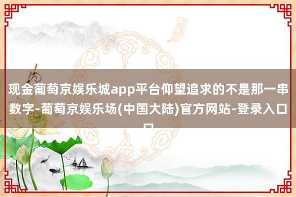 现金葡萄京娱乐城app平台仰望追求的不是那一串数字-葡萄京娱乐场(中国大陆)官方